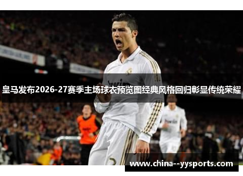 皇马发布2026-27赛季主场球衣预览图经典风格回归彰显传统荣耀