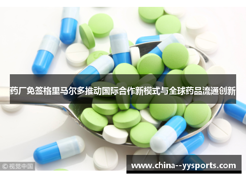 药厂免签格里马尔多推动国际合作新模式与全球药品流通创新