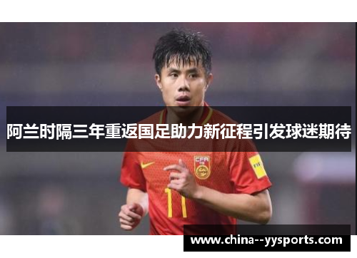 阿兰时隔三年重返国足助力新征程引发球迷期待