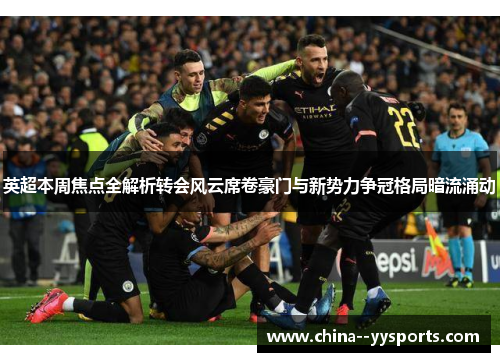 英超本周焦点全解析转会风云席卷豪门与新势力争冠格局暗流涌动