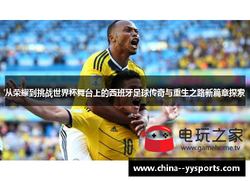 从荣耀到挑战世界杯舞台上的西班牙足球传奇与重生之路新篇章探索